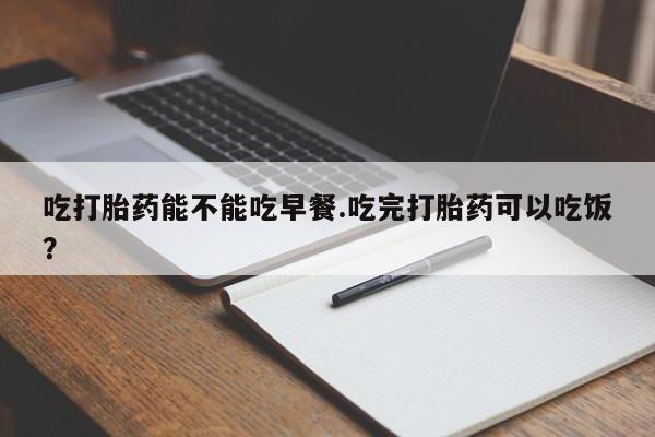 意外怀孕不想要打胎药微信购买吃打胎药能不能吃早餐.吃完打胎药可以吃饭？