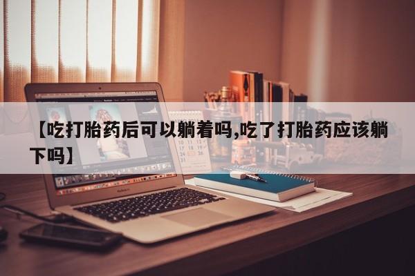 意外怀孕不想要打胎药微信购买【吃打胎药后可以躺着吗,吃了打胎药应该躺下吗】