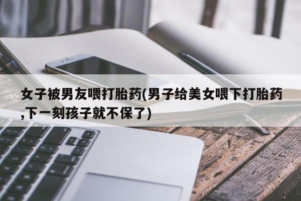 意外怀孕不想要打胎药微信购买女子被男友喂打胎药(男子给美女喂下打胎药,下一刻孩子就不保了)