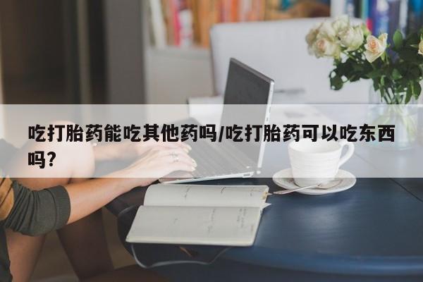 意外怀孕不想要打胎药微信购买吃打胎药能吃其他药吗/吃打胎药可以吃东西吗?