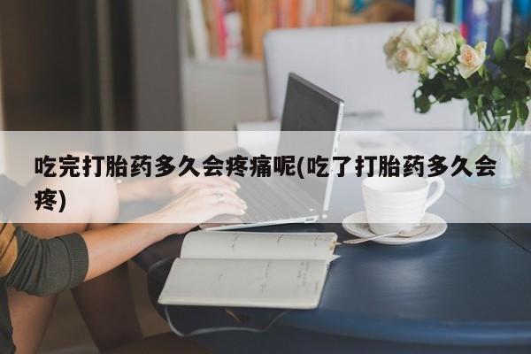 意外怀孕不想要打胎药微信购买吃完打胎药多久会疼痛呢(吃了打胎药多久会疼)