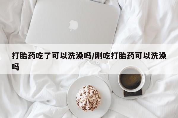 意外怀孕不想要打胎药微信购买打胎药吃了可以洗澡吗/刚吃打胎药可以洗澡吗