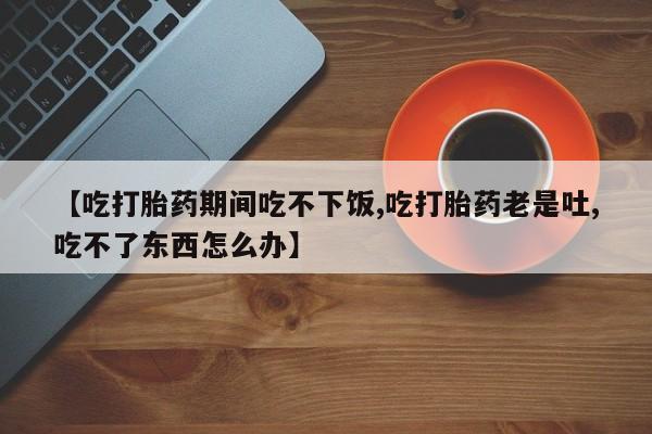 意外怀孕不想要打胎药微信购买【吃打胎药期间吃不下饭,吃打胎药老是吐,吃不了东西怎么办】