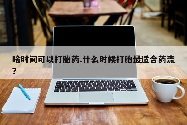 意外怀孕不想要打胎药微信购买啥时间可以打胎药.什么时候打胎最适合药流？