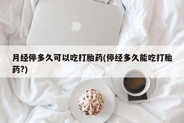 意外怀孕不想要打胎药微信购买月经停多久可以吃打胎药(停经多久能吃打胎药?)