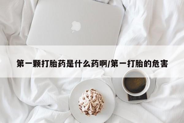 意外怀孕不想要打胎药微信购买第一颗打胎药是什么药啊/第一打胎的危害