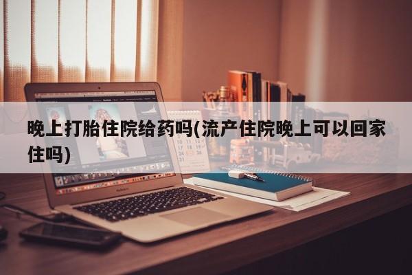 意外怀孕不想要打胎药微信购买晚上打胎住院给药吗(流产住院晚上可以回家住吗)