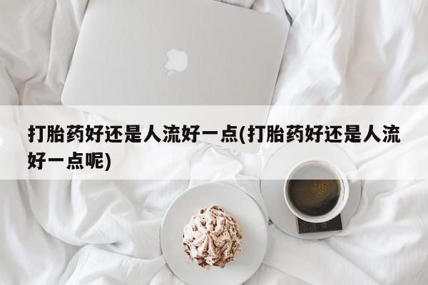 意外怀孕不想要打胎药微信购买打胎药好还是人流好一点(打胎药好还是人流好一点呢)
