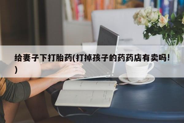 意外怀孕不想要打胎药微信购买给妻子下打胎药(打掉孩子的药药店有卖吗!)