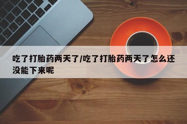 意外怀孕不想要打胎药微信购买吃了打胎药两天了/吃了打胎药两天了怎么还没能下来呢