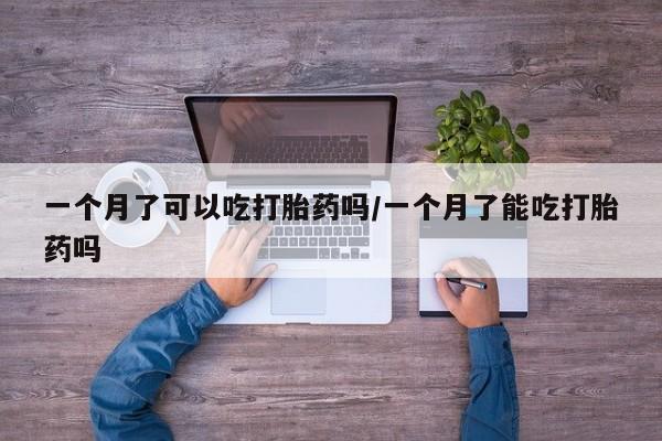 意外怀孕不想要打胎药微信购买一个月了可以吃打胎药吗/一个月了能吃打胎药吗