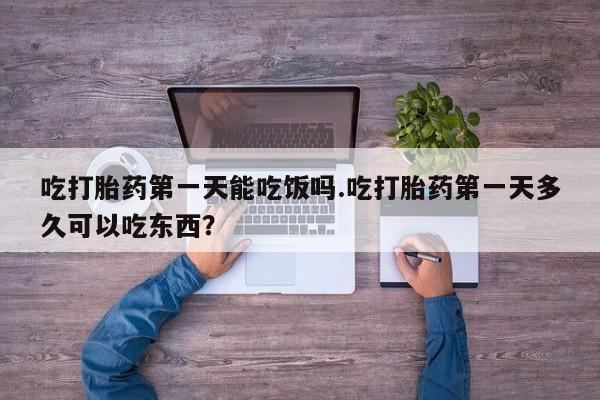 意外怀孕不想要打胎药微信购买吃打胎药第一天能吃饭吗.吃打胎药第一天多久可以吃东西？