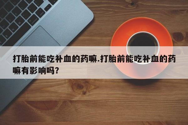 意外怀孕不想要打胎药微信购买打胎前能吃补血的药嘛.打胎前能吃补血的药嘛有影响吗？