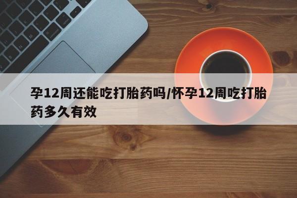意外怀孕不想要打胎药微信购买孕12周还能吃打胎药吗/怀孕12周吃打胎药多久有效