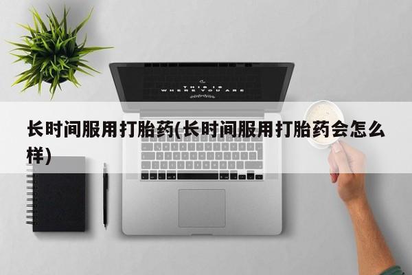 意外怀孕不想要打胎药微信购买长时间服用打胎药(长时间服用打胎药会怎么样)