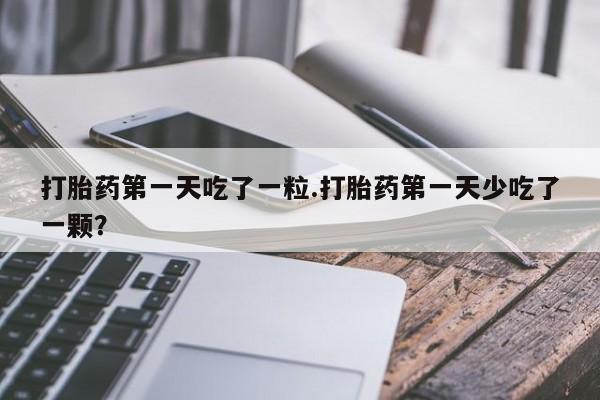 意外怀孕不想要打胎药微信购买打胎药第一天吃了一粒.打胎药第一天少吃了一颗？