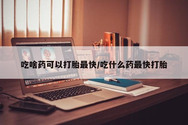 意外怀孕不想要打胎药微信购买吃啥药可以打胎最快/吃什么药最快打胎