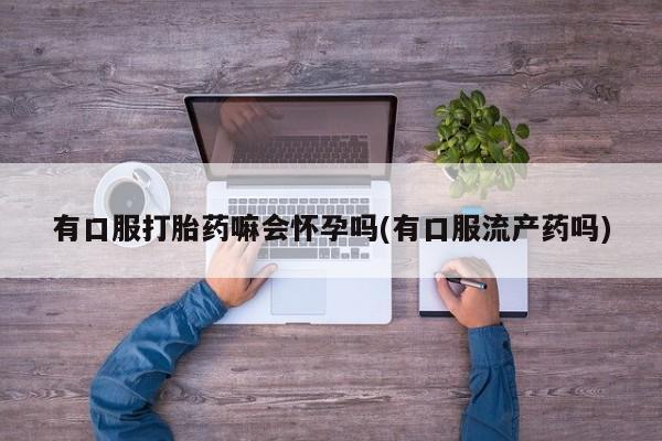 意外怀孕不想要打胎药微信购买有口服打胎药嘛会怀孕吗(有口服流产药吗)