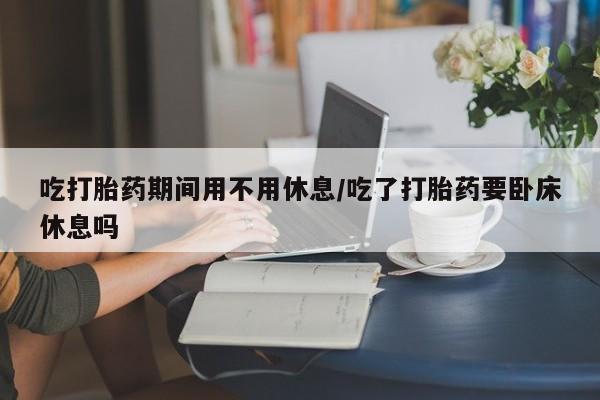 意外怀孕不想要打胎药微信购买吃打胎药期间用不用休息/吃了打胎药要卧床休息吗