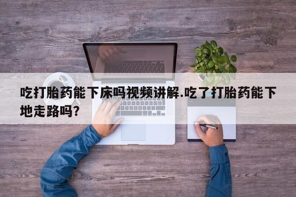 意外怀孕不想要打胎药微信购买吃打胎药能下床吗视频讲解.吃了打胎药能下地走路吗？