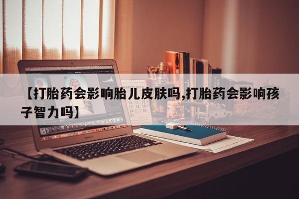 意外怀孕不想要打胎药微信购买【打胎药会影响胎儿皮肤吗,打胎药会影响孩子智力吗】