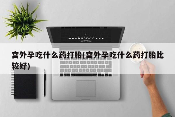 意外怀孕不想要打胎药微信购买宫外孕吃什么药打胎(宫外孕吃什么药打胎比较好)