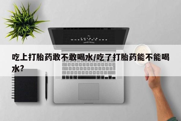 意外怀孕不想要打胎药微信购买吃上打胎药敢不敢喝水/吃了打胎药能不能喝水?