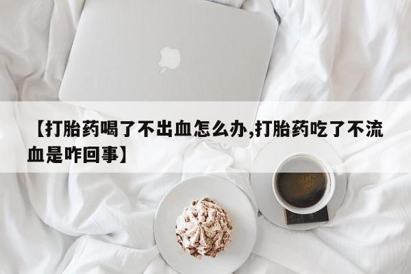 意外怀孕不想要打胎药微信购买【打胎药喝了不出血怎么办,打胎药吃了不流血是咋回事】