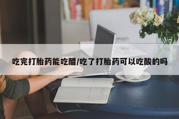 意外怀孕不想要打胎药微信购买吃完打胎药能吃醋/吃了打胎药可以吃酸的吗