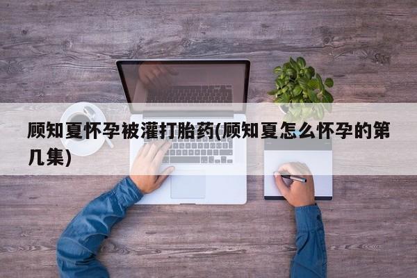 意外怀孕不想要打胎药微信购买顾知夏怀孕被灌打胎药(顾知夏怎么怀孕的第几集)