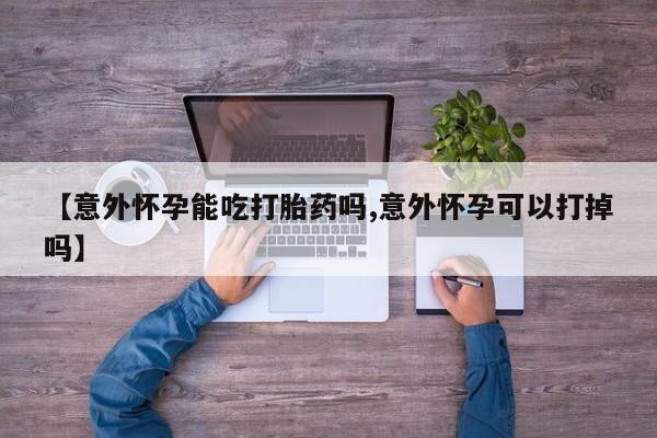 意外怀孕不想要打胎药微信购买【意外怀孕能吃打胎药吗,意外怀孕可以打掉吗】