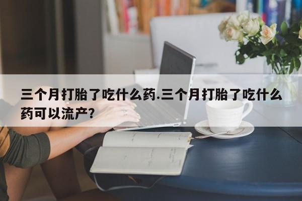 意外怀孕不想要打胎药微信购买三个月打胎了吃什么药.三个月打胎了吃什么药可以流产？