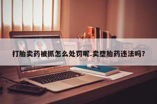 意外怀孕不想要打胎药微信购买打胎卖药被抓怎么处罚呢.卖堕胎药违法吗？