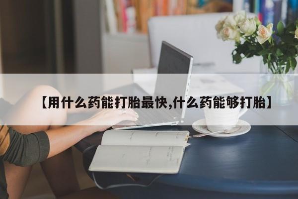意外怀孕不想要打胎药微信购买【用什么药能打胎最快,什么药能够打胎】