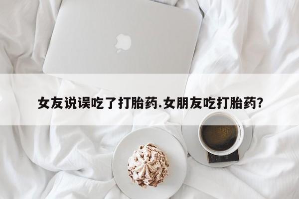 意外怀孕不想要打胎药微信购买女友说误吃了打胎药.女朋友吃打胎药？