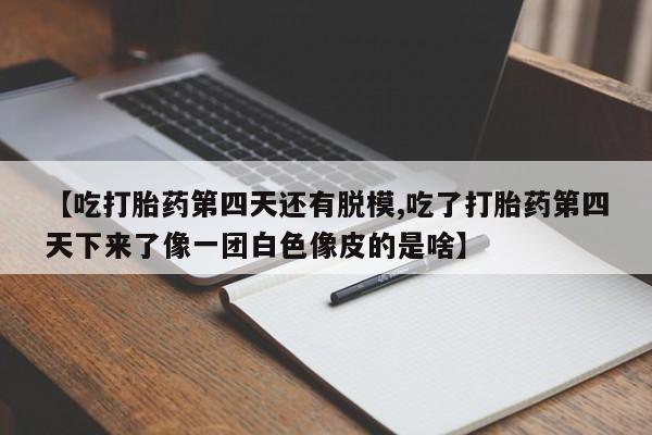 意外怀孕不想要打胎药微信购买【吃打胎药第四天还有脱模,吃了打胎药第四天下来了像一团白色像皮的是啥】