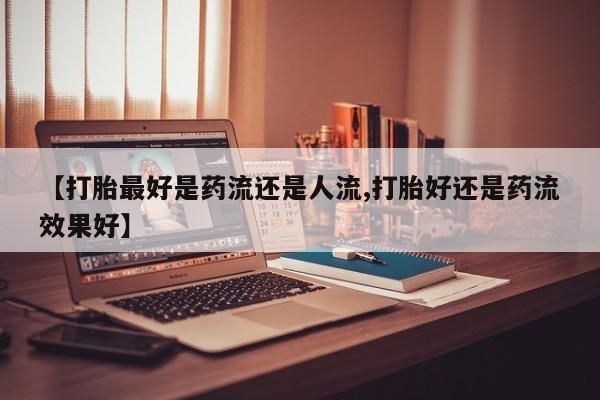 意外怀孕不想要打胎药微信购买【打胎最好是药流还是人流,打胎好还是药流效果好】