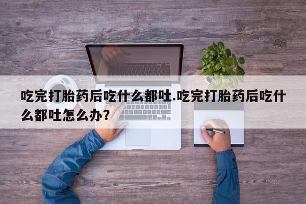 意外怀孕不想要打胎药微信购买吃完打胎药后吃什么都吐.吃完打胎药后吃什么都吐怎么办？