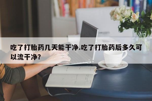 意外怀孕不想要打胎药微信购买吃了打胎药几天能干净.吃了打胎药后多久可以流干净？