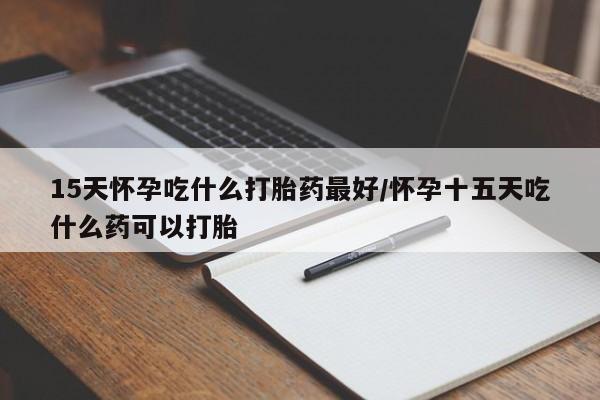意外怀孕不想要打胎药微信购买15天怀孕吃什么打胎药最好/怀孕十五天吃什么药可以打胎