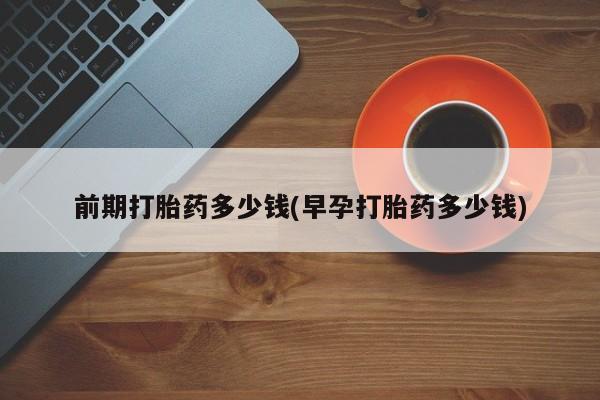 意外怀孕不想要打胎药微信购买前期打胎药多少钱(早孕打胎药多少钱)