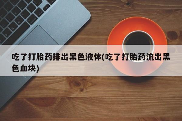 意外怀孕不想要打胎药微信购买吃了打胎药排出黑色液体(吃了打胎药流出黑色血块)