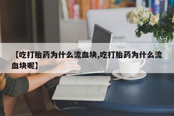 意外怀孕不想要打胎药微信购买【吃打胎药为什么流血块,吃打胎药为什么流血块呢】