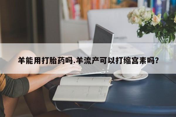 意外怀孕不想要打胎药微信购买羊能用打胎药吗.羊流产可以打缩宫素吗？