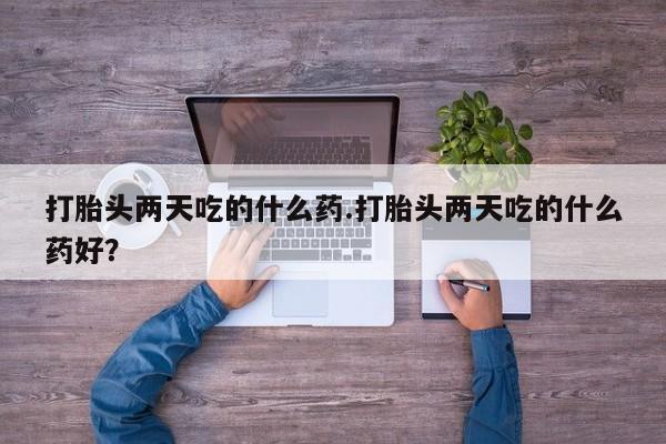 意外怀孕不想要打胎药微信购买打胎头两天吃的什么药.打胎头两天吃的什么药好？