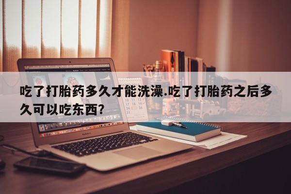 意外怀孕不想要打胎药微信购买吃了打胎药多久才能洗澡.吃了打胎药之后多久可以吃东西？