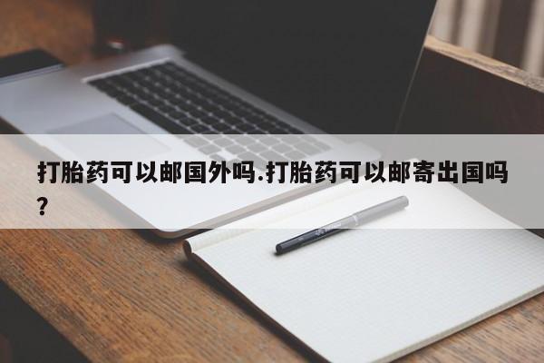 意外怀孕不想要打胎药微信购买打胎药可以邮国外吗.打胎药可以邮寄出国吗？