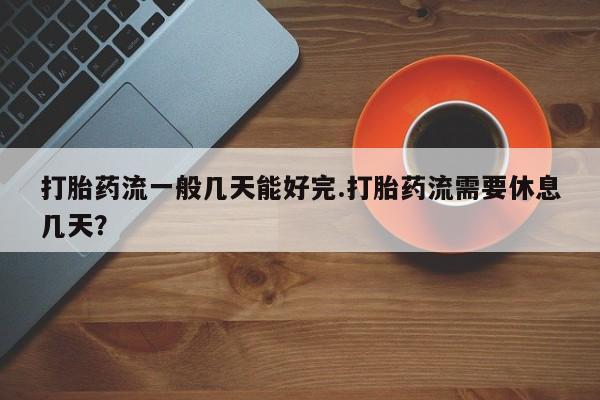 意外怀孕不想要打胎药微信购买打胎药流一般几天能好完.打胎药流需要休息几天？