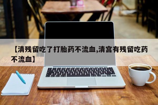 意外怀孕不想要打胎药微信购买【清残留吃了打胎药不流血,清宫有残留吃药不流血】