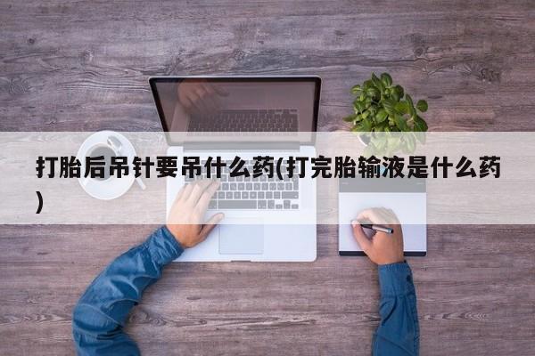 意外怀孕不想要打胎药微信购买打胎后吊针要吊什么药(打完胎输液是什么药)